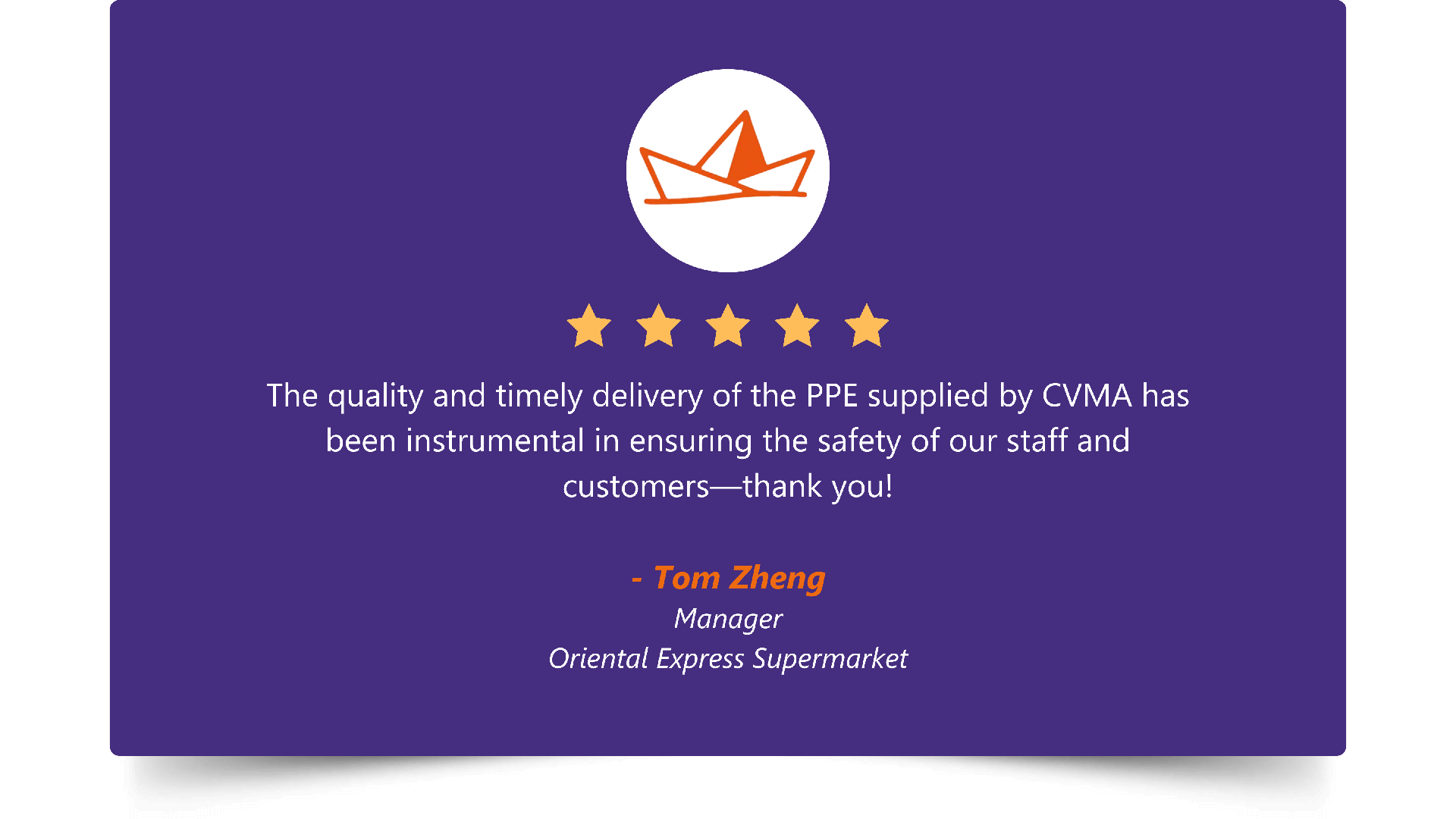 Five-star rating. “The quality and timely delivery of the PPE supplied by CVMA has been instrumental in ensuring the safety of our staff and customers—thank you!” — Tom Zheng, Manager, Oriental Express Supermarket.