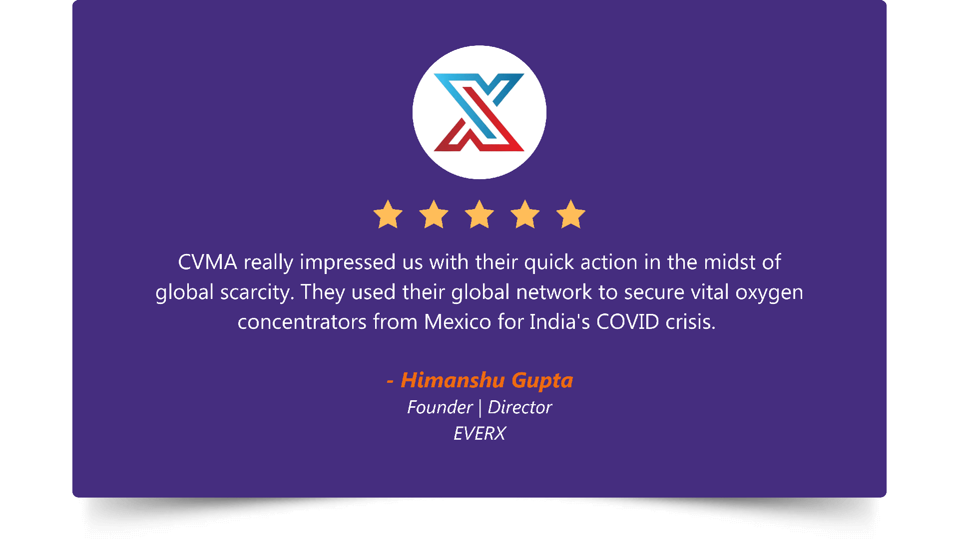 Five-star rating. “CVMA really impressed us with their quick action in the midst of global scarcity. They used their global network to secure vital oxygen concentrators from Mexico for India's COVID crisis.” — Himanshu Gupta, Founder | Director, EVERX.